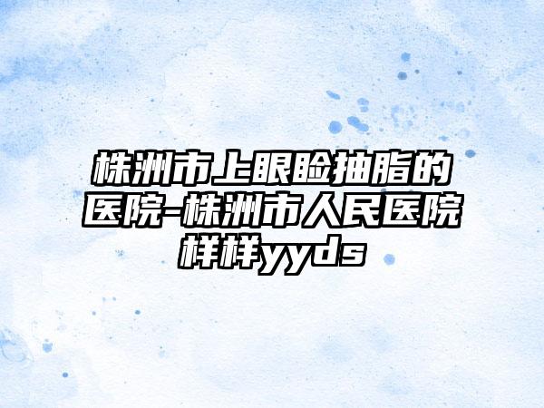 株洲市上眼睑抽脂的医院-株洲市人民医院样样yyds