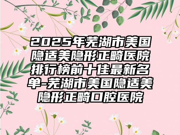 2025年芜湖市美国隐适美隐形正畸医院排行榜前十佳最新名单-芜湖市美国隐适美隐形正畸口腔医院