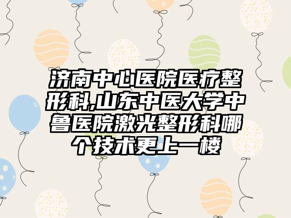 济南中心医院医疗整形科,山东中医大学中鲁医院激光整形科哪个技术更上一楼