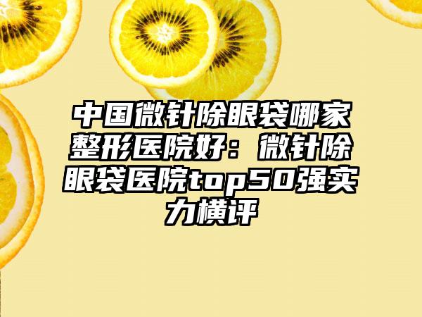 中国微针除眼袋哪家整形医院好：微针除眼袋医院top50强实力横评