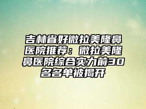 吉林省好微拉美隆鼻医院推荐：微拉美隆鼻医院综合实力前30名名单被揭开