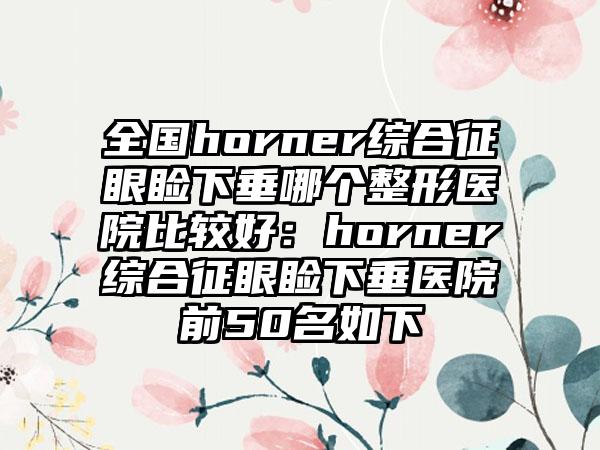 全国horner综合征眼睑下垂哪个整形医院比较好：horner综合征眼睑下垂医院前50名如下