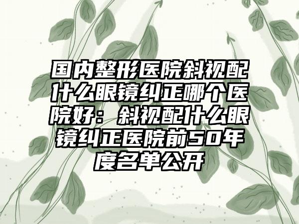 国内整形医院斜视配什么眼镜纠正哪个医院好：斜视配什么眼镜纠正医院前50年度名单公开