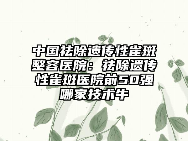 中国祛除遗传性雀斑整容医院：祛除遗传性雀斑医院前50强哪家技术牛