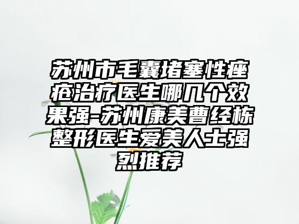 苏州市毛囊堵塞性痤疮治疗医生哪几个效果强-苏州康美曹经栋整形医生爱美人士强烈推荐