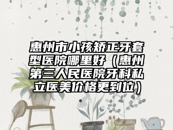 惠州市小孩矫正牙套型医院哪里好（惠州第三人民医院牙科私立医美价格更到位）