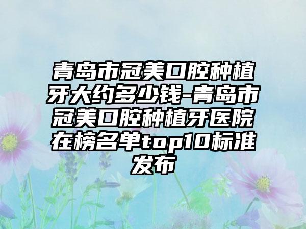 青岛市冠美口腔种植牙大约多少钱-青岛市冠美口腔种植牙医院在榜名单top10标准发布