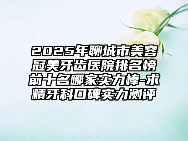2025年聊城市美容冠美牙齿医院排名榜前十名哪家实力棒-求精牙科口碑实力测评