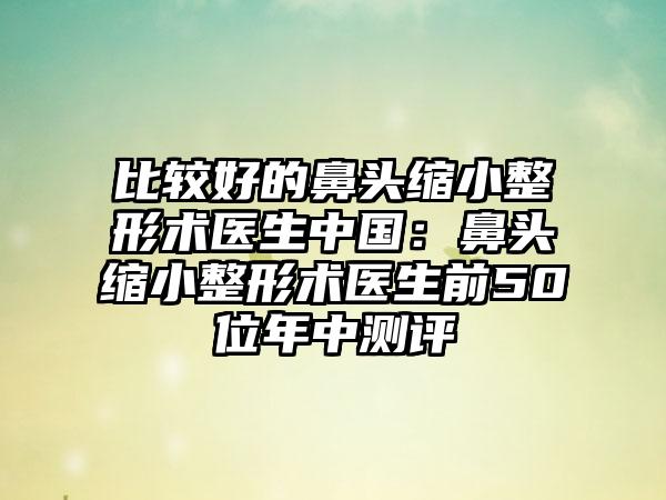 比较好的鼻头缩小整形术医生中国：鼻头缩小整形术医生前50位年中测评