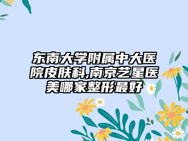 东南大学附属中大医院皮肤科,南京艺星医美哪家整形最好
