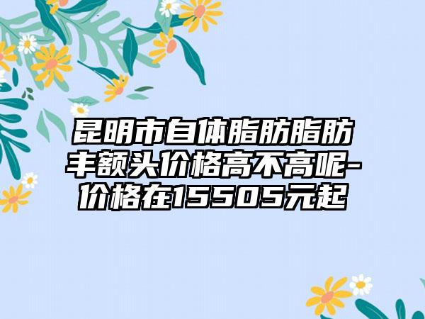 昆明市自体脂肪脂肪丰额头价格高不高呢-价格在15505元起