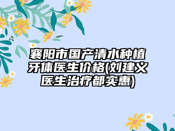 襄阳市国产清水种植牙体医生价格(刘建义医生治疗都实惠)