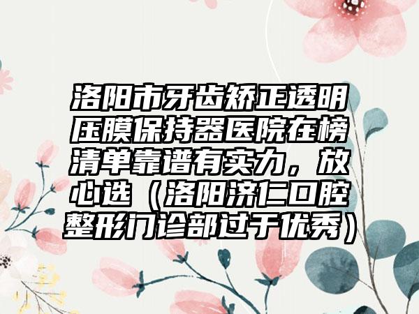 洛阳市牙齿矫正透明压膜保持器医院在榜清单靠谱有实力，放心选（洛阳济仁口腔整形门诊部过于优秀）