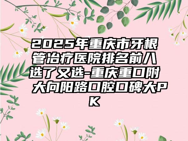 2025年重庆市牙根管冶疗医院排名前八选了又选-重庆重口附大向阳路口腔口碑大PK