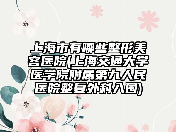 上海市有哪些整形美容医院(上海交通大学医学院附属第九人民医院整复外科入围)