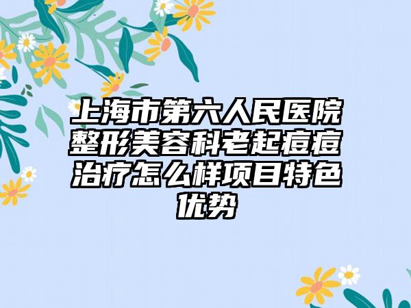 上海市第六人民医院整形美容科老起痘痘治疗怎么样项目特色优势