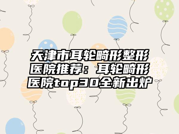 天津市耳轮畸形整形医院推荐：耳轮畸形医院top30全新出炉