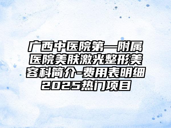 广西中医院第—附属医院美肤激光整形美容科简介-费用表明细2025热门项目