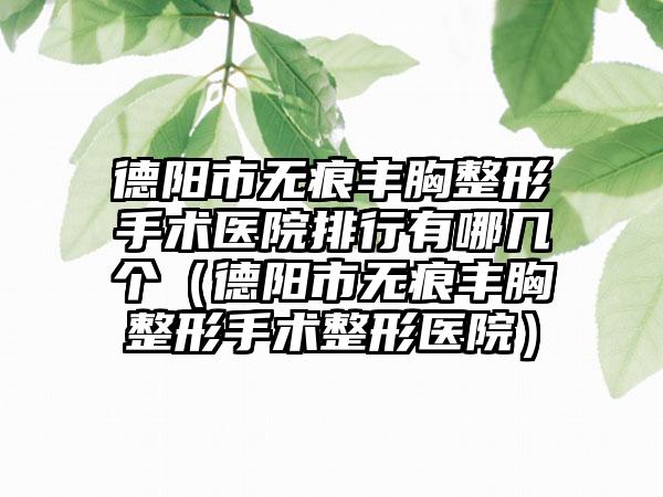 德阳市无痕丰胸整形手术医院排行有哪几个（德阳市无痕丰胸整形手术整形医院）