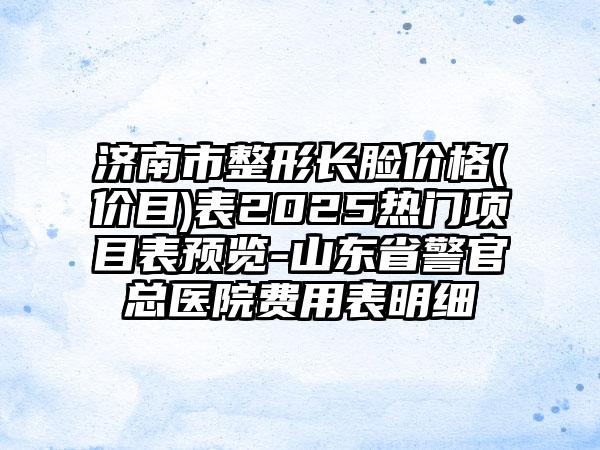 济南市整形长脸价格(价目)表2025热门项目表预览-山东省警官总医院费用表明细