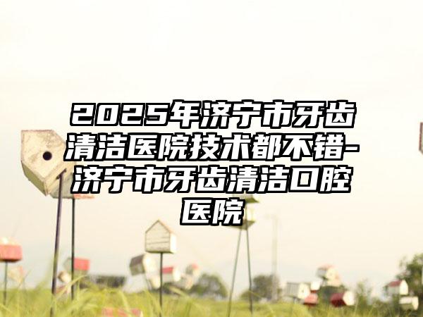 2025年济宁市牙齿清洁医院技术都不错-济宁市牙齿清洁口腔医院