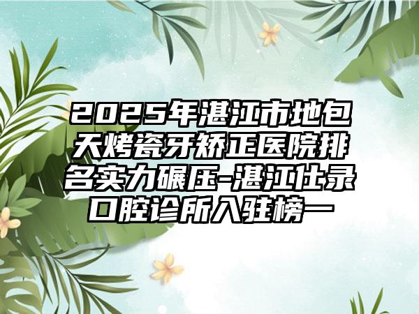 2025年湛江市地包天烤瓷牙矫正医院排名实力碾压-湛江仕录口腔诊所入驻榜一