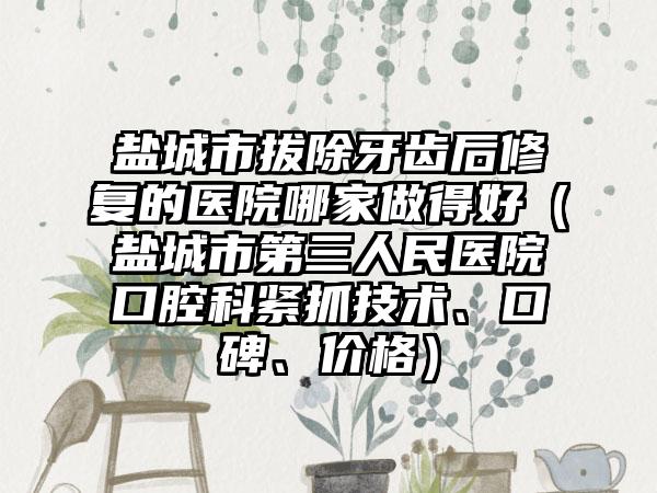 盐城市拔除牙齿后修复的医院哪家做得好（盐城市第三人民医院口腔科紧抓技术、口碑、价格）