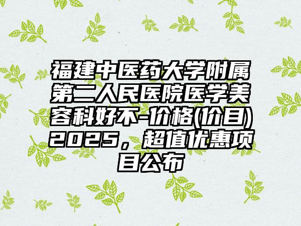 福建中医药大学附属第二人民医院医学美容科好不-价格(价目)2025，超值优惠项目公布