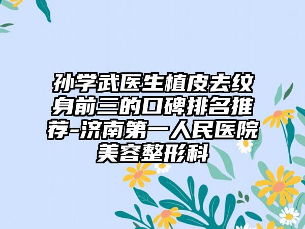 孙学武医生植皮去纹身前三的口碑排名推荐-济南第一人民医院美容整形科
