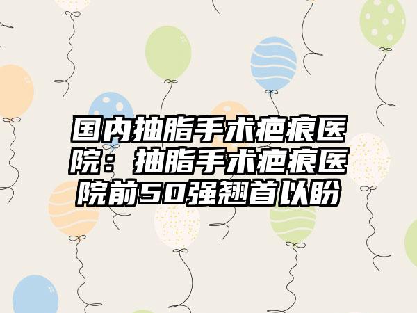 国内抽脂手术疤痕医院：抽脂手术疤痕医院前50强翘首以盼