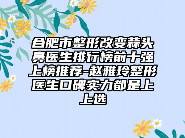 合肥市整形改变蒜头鼻医生排行榜前十强上榜推荐-赵雅玲整形医生口碑实力都是上上选