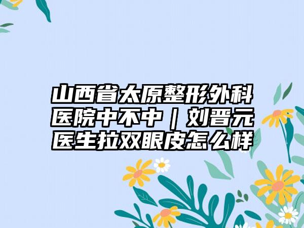 山西省太原整形外科医院中不中｜刘晋元医生拉双眼皮怎么样