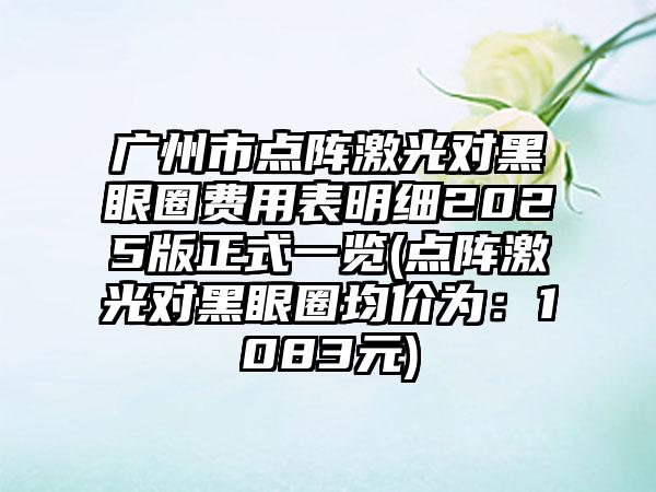 广州市点阵激光对黑眼圈费用表明细2025版正式一览(点阵激光对黑眼圈均价为：1083元)