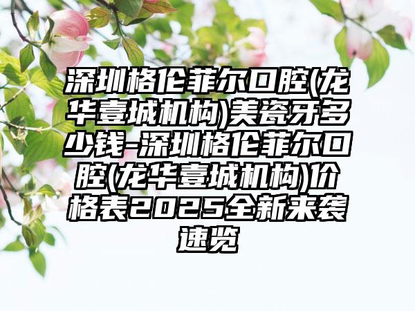 深圳格伦菲尔口腔(龙华壹城机构)美瓷牙多少钱-深圳格伦菲尔口腔(龙华壹城机构)价格表2025全新来袭速览