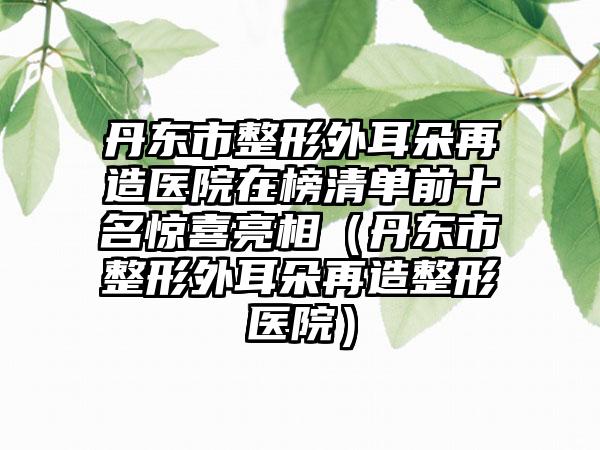 丹东市整形外耳朵再造医院在榜清单前十名惊喜亮相（丹东市整形外耳朵再造整形医院）