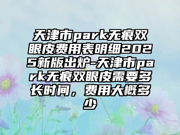 天津市park无痕双眼皮费用表明细2025新版出炉-天津市park无痕双眼皮需要多长时间，费用大概多少