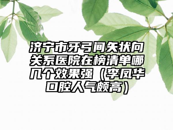 济宁市牙弓间矢状向关系医院在榜清单哪几个效果强（李凤华口腔人气颇高）
