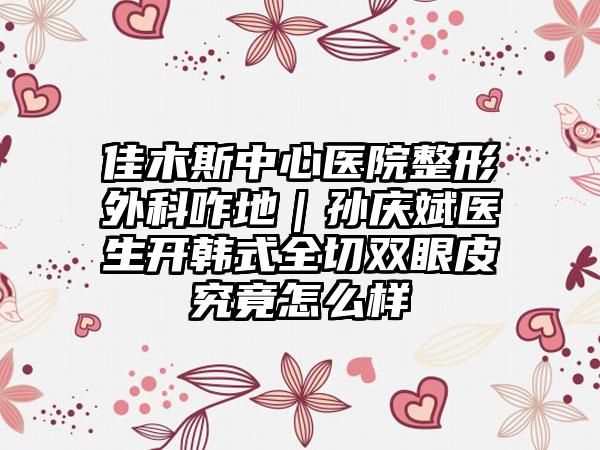 佳木斯中心医院整形外科咋地｜孙庆斌医生开韩式全切双眼皮究竟怎么样