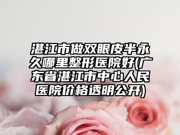 湛江市做双眼皮半永久哪里整形医院好(广东省湛江市中心人民医院价格透明公开)