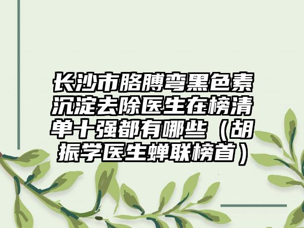 长沙市胳膊弯黑色素沉淀去除医生在榜清单十强都有哪些（胡振学医生蝉联榜首）