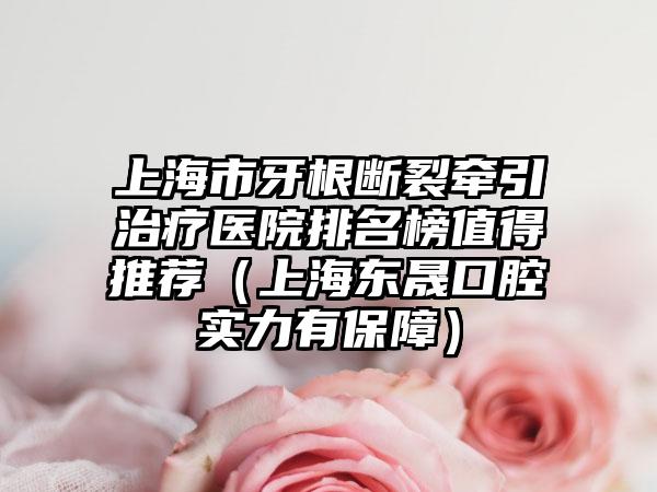 上海市牙根断裂牵引治疗医院排名榜值得推荐（上海东晟口腔实力有保障）