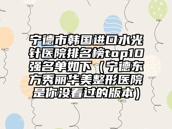 宁德市韩国进口水光针医院排名榜top10强名单如下（宁德东方秀丽华美整形医院是你没看过的版本）