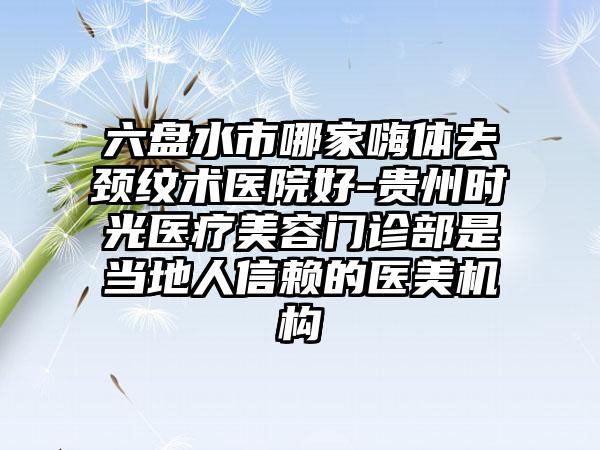 六盘水市哪家嗨体去颈纹术医院好-贵州时光医疗美容门诊部是当地人信赖的医美机构