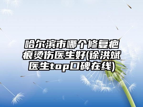哈尔滨市哪个修复疤痕烫伤医生好(徐洪斌医生top口碑在线)