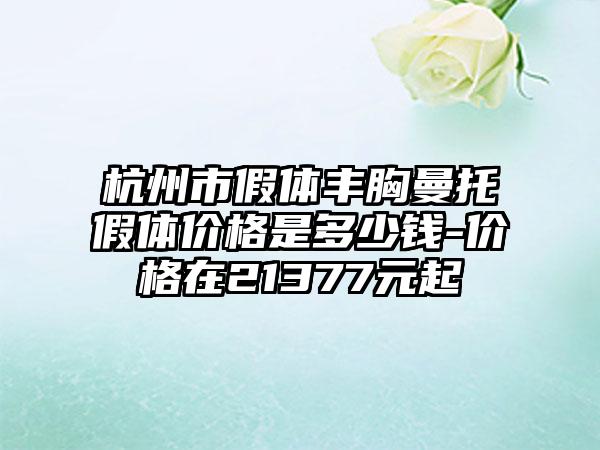 杭州市假体丰胸曼托假体价格是多少钱-价格在21377元起