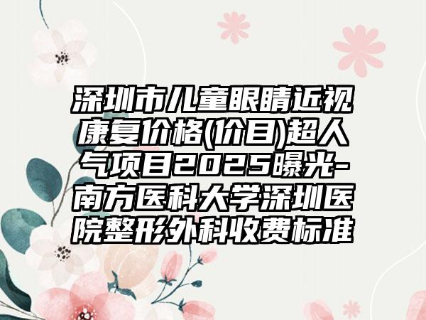 深圳市儿童眼睛近视康复价格(价目)超人气项目2025曝光-南方医科大学深圳医院整形外科收费标准