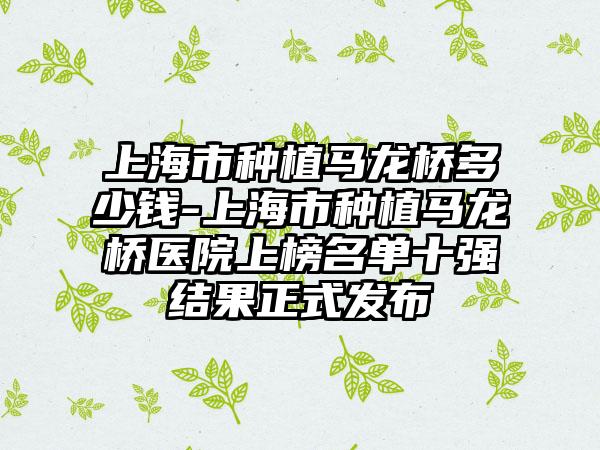 上海市种植马龙桥多少钱-上海市种植马龙桥医院上榜名单十强结果正式发布