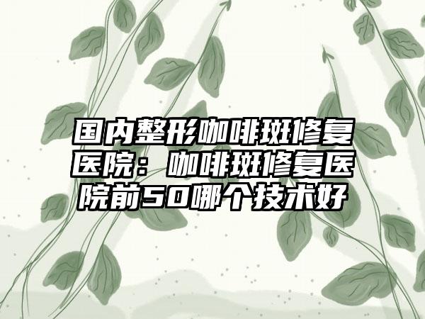 国内整形咖啡斑修复医院：咖啡斑修复医院前50哪个技术好