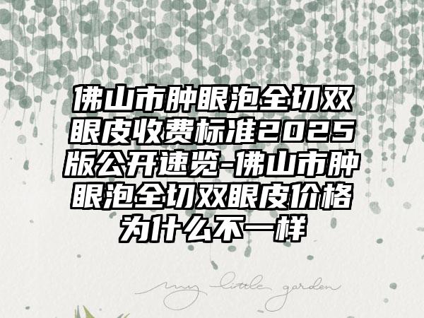 佛山市肿眼泡全切双眼皮收费标准2025版公开速览-佛山市肿眼泡全切双眼皮价格为什么不一样