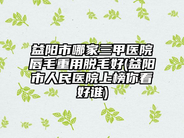 益阳市哪家三甲医院唇毛重用脱毛好(益阳市人民医院上榜你看好谁)